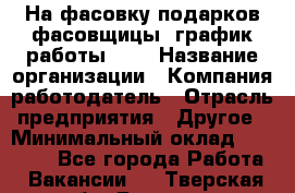 На фасовку подарков фасовщицы. график работы 2/2 › Название организации ­ Компания-работодатель › Отрасль предприятия ­ Другое › Минимальный оклад ­ 19 000 - Все города Работа » Вакансии   . Тверская обл.,Бежецк г.